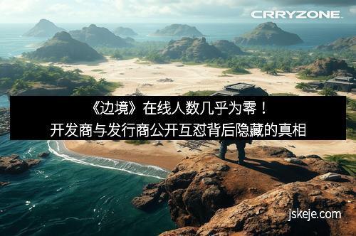 《边境》在线人数几乎为零！开发商与发行商公开互怼背后隐藏的真相